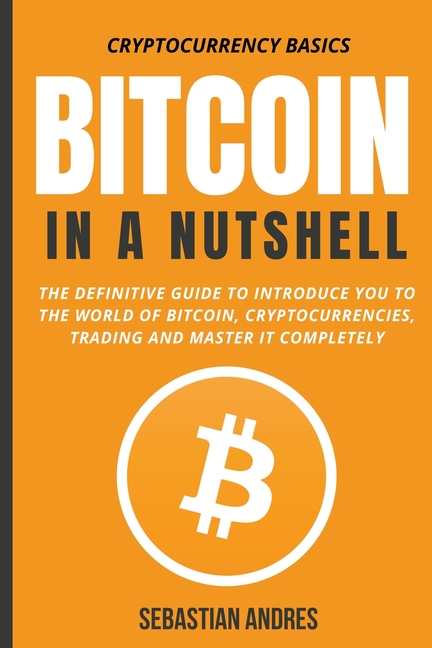 Bitcoin in a Nutshell: The Definitive Guide to Introduce You to the World of Bitcoin, Cryptocurrencies, Trading and Master It Completely