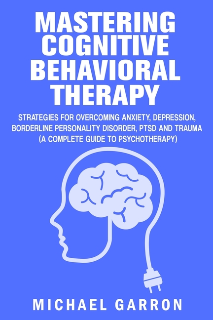Mastering Cognitive Behavioral Therapy: Strategies for Overcoming Anxiety, Depression, Borderline Personality Disorder, PTSD and Trauma (A Complete Gu