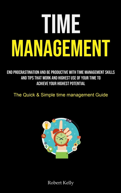 Time Management: End Procrastination And Be Productive With Time Management Skills And Tips That Work And Highest Use Of Your Time To Achieve Your Hig
