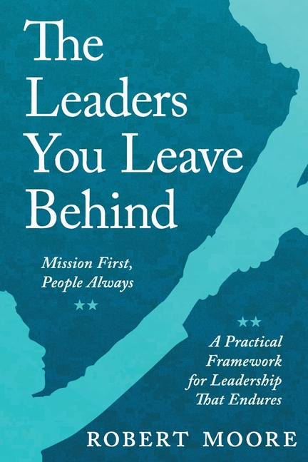 The Leaders You Leave Behind: Mission First, People Always: A Practical Framework for Leadership That Endures