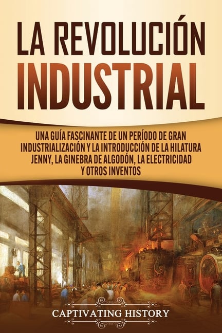 La Revolución Industrial: Una guía fascinante de un período de gran industrialización y la introducción de la hilatura Jenny, la ginebra de algodón, l
