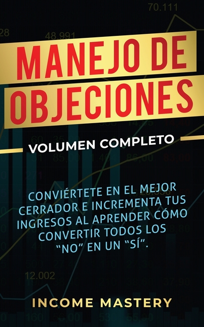 Manejo de Objeciones: Conviértete en el Mejor Cerrador e Incrementa Tus Ingresos al Aprender Cómo Convertir Todos Los "No" en un "Sí" Volumen Completo