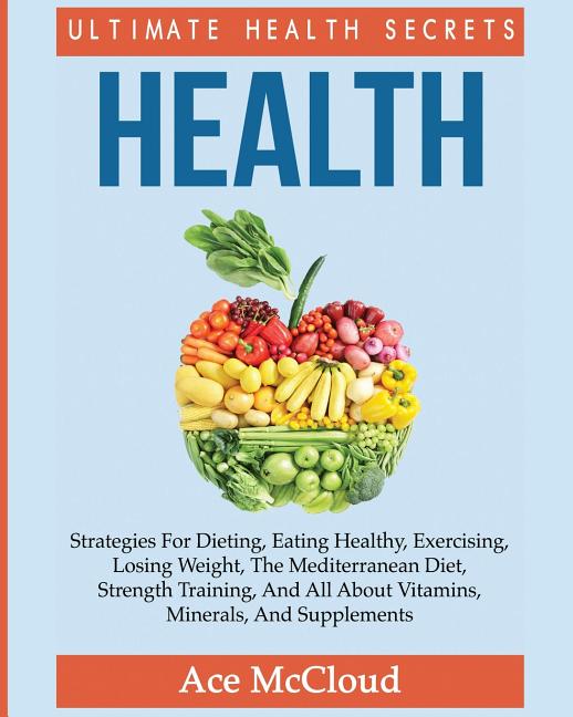 Health: Ultimate Health Secrets: Strategies For Dieting, Eating Healthy, Exercising, Losing Weight, The Mediterranean Diet, Strength Training, And All