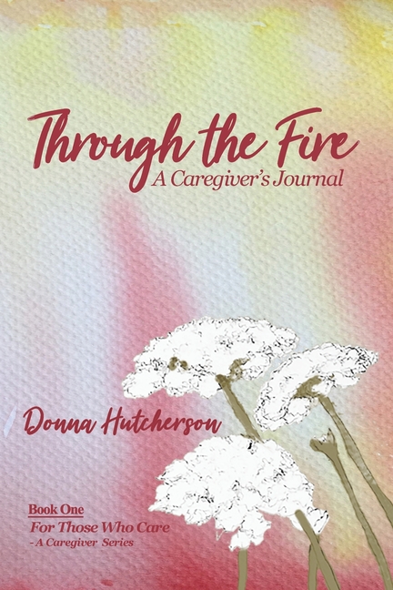 Through the Fire: A Caregiver's Journal: A Caregivers Journal:: A Caregiver's Journal