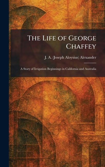 The Life of George Chaffey: A Story of Irrigation Beginnings in California and Australia