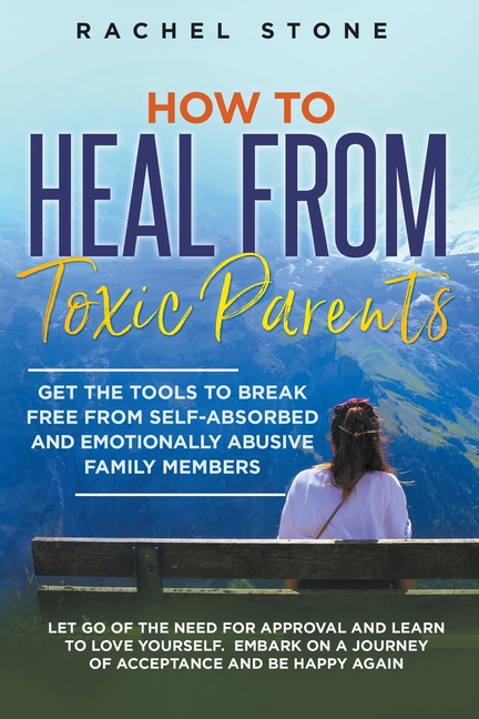 How to Heal from Toxic Parents: Get the Tools to Break Free from Self-Absorbed and Emotionally Abusive Family Members. Let Go of the Need for Approval