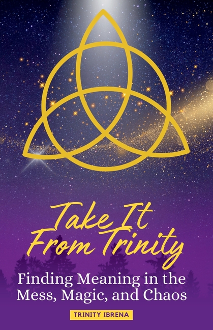 Take It From Trinity Finding Meaning in the Mess, Magic, and Chaos: Finding Meaning in the Mess, Magic, and Chaos
