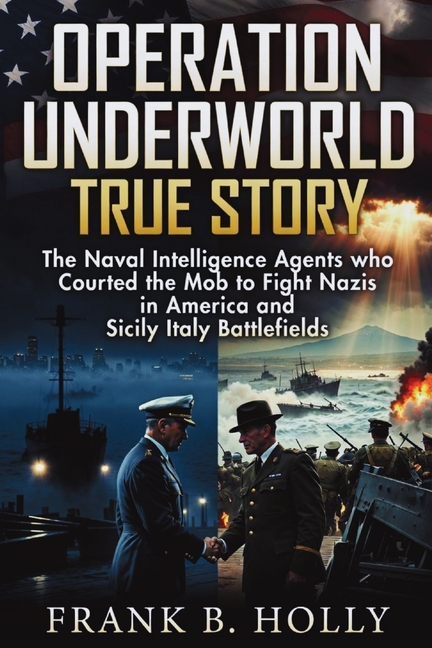 Operation Underworld True Story: The Naval Intelligence Agents Who Courted the Mob to Fight Nazis in America and Sicily Italy Battlefields