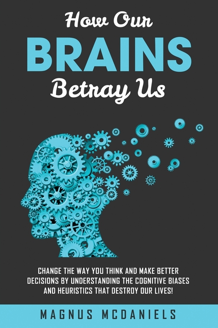 How Our Brains Betray Us: Change the Way you Think and Make Better Decisions by Understanding the Cognitive Biases and Heuristics that Destroy Our liv