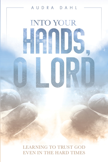Into Your Hands, O Lord: Learning to Trust God Even in the Hard Times