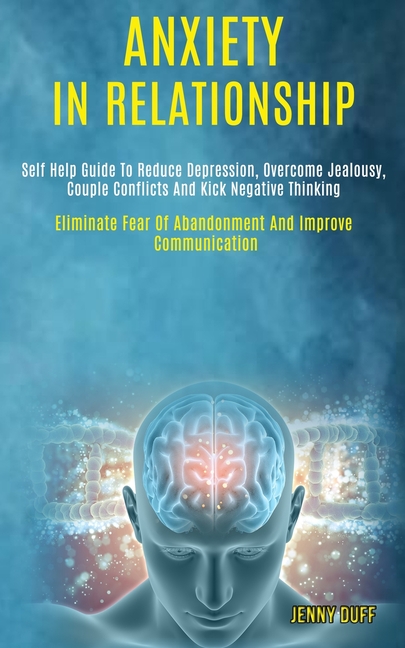 Anxiety in Relationship: Self Help Guide to Reduce Depression, Overcome Jealousy, Couple Conflicts and Kick Negative Thinking (Eliminate Fear of Aband