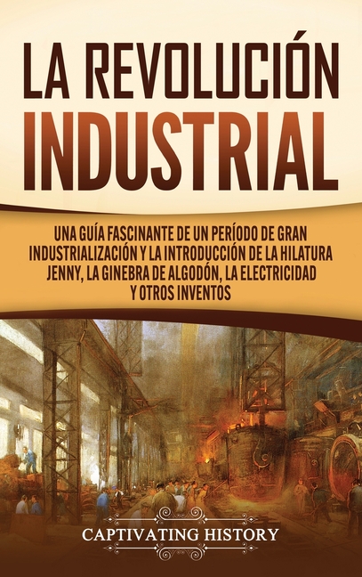 La Revolución Industrial: Una guía fascinante de un período de gran industrialización y la introducción de la hilatura Jenny, la ginebra de algodón, l