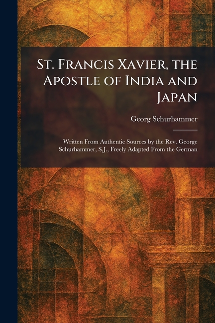 St. Francis Xavier, the Apostle of India and Japan: Written From Authentic Sources by the Rev. George Schurhammer, S.J., Freely Adapted From the Germa