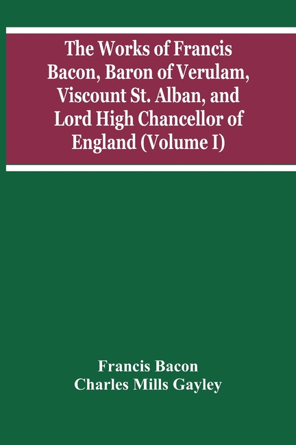 The Works Of Francis Bacon, Baron Of Verulam, Viscount St. Alban, And Lord High Chancellor Of England (Volume I)