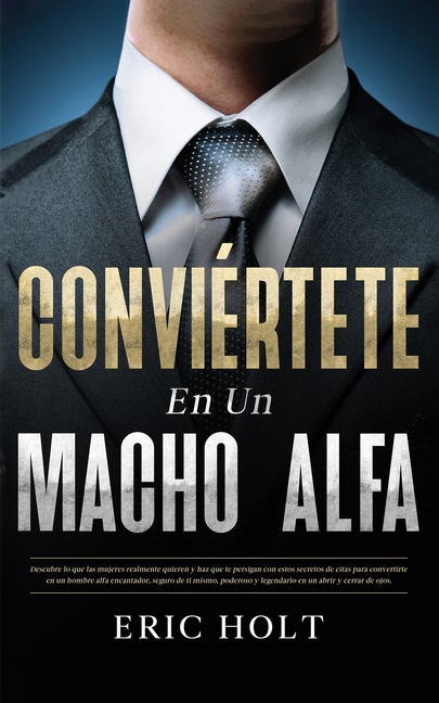 Conviértete En Un Macho Alfa: Descubre lo que las mujeres realmente quieren y haz que te persigan con estos secretos de citas para convertirte en un h