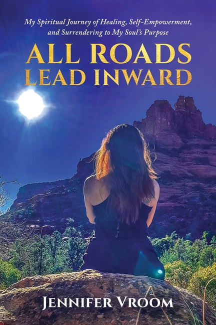 All Roads Lead Inward: My Spiritual Journey of Healing, Self-Empowerment, and Surrendering to My Soul's Purpose