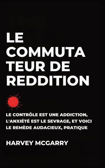 Le Commutateur de Reddition: Le Contrôle Est une Dépendance, L'Anxiété Est le Retrait, et C'Est le Remède Audacieux et Pratique