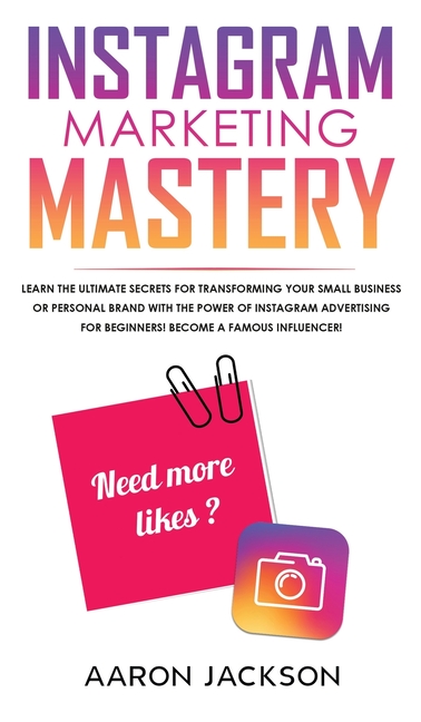 Instagram Marketing Mastery: Learn the Ultimate Secrets for Transforming Your Small Business or Personal Brand With the Power of Instagram Advertising