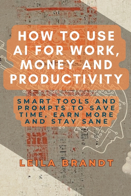 How to Use AI for Work, Money and Productivity: Smart Tools and Prompts to Save Time, Earn More and Stay Sane