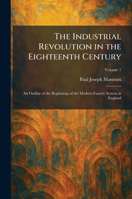 The Industrial Revolution in the Eighteenth Century: An Outline of the Beginnings of the Modern Factory System in England