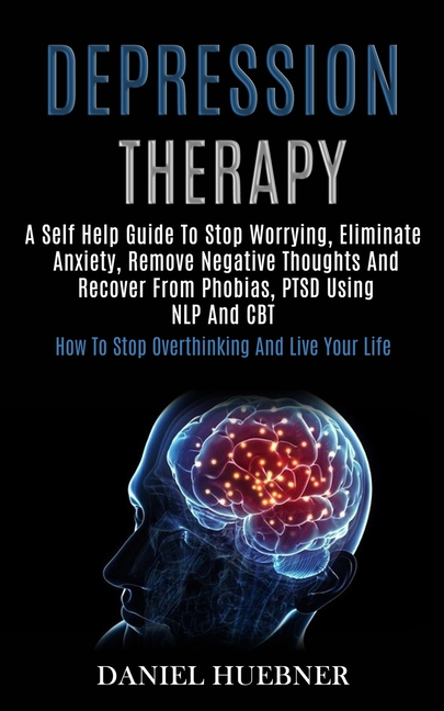 Depression Therapy: A Self Help Guide to Stop Worrying, Eliminate Anxiety, Remove Negative Thoughts and Recover From Phobias, Ptsd Using Nlp and Cbt (