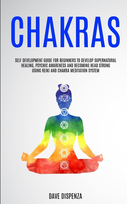 Chakras: Self Development Guide for Beginners to Develop Supernatural Healing, Psychic Awareness and Becoming Head Strong Using Reiki and Chakra Medit