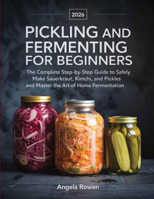 Pickling and Fermenting for Beginners: The Complete Step-by-Step Guide to Safely Make Sauerkraut, Kimchi, and Pickles and Master the Art of Home Ferme