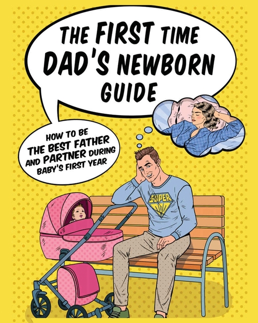 The First Time Dad's Newborn Guide: How to be the Best Father and Partner During Baby's First Year.