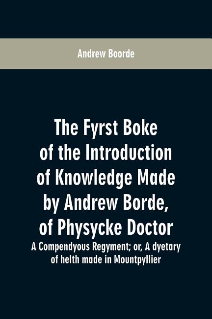 The fyrst boke of the introduction of knowledge made by Andrew Borde, of physycke doctor. A compendyous regyment: or, A dyetary of helth made in Mount