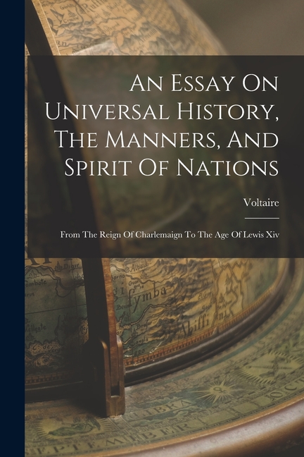 An Essay On Universal History, The Manners, And Spirit Of Nations: From The Reign Of Charlemaign To The Age Of Lewis Xiv