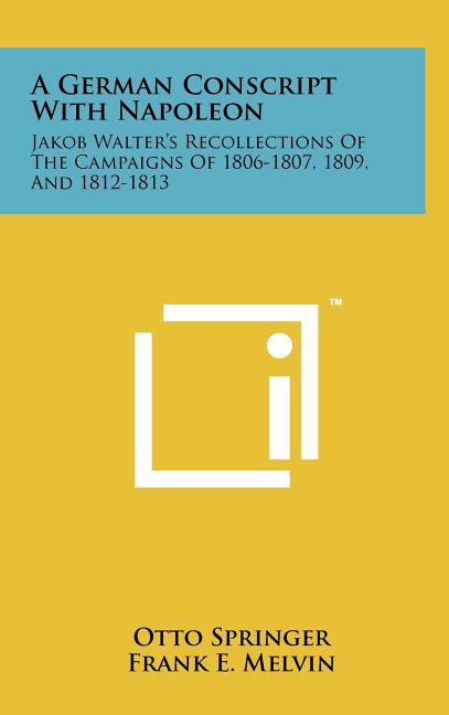 A German Conscript With Napoleon: Jakob Walter's Recollections Of The Campaigns Of 1806-1807, 1809, And 1812-1813