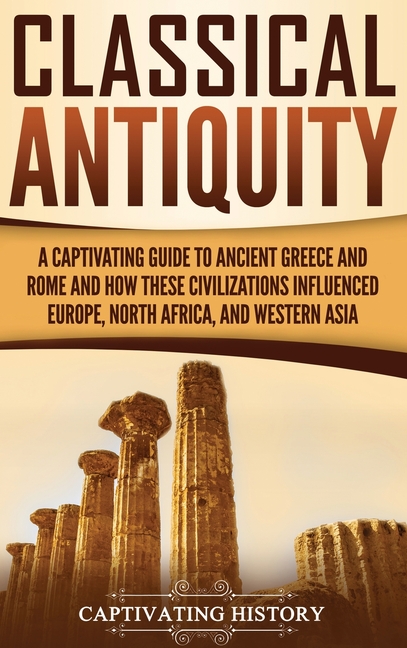 Classical Antiquity: A Captivating Guide to Ancient Greece and Rome and How These Civilizations Influenced Europe, North Africa, and Western Asia