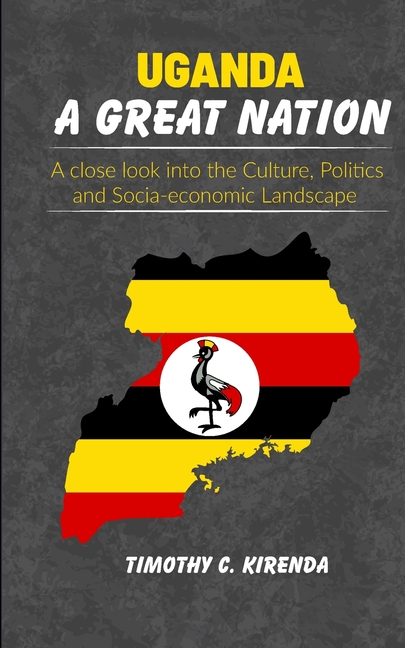 Uganda: A GREAT NATION: A Close Look into the Culture, Politics and Socio-Economic Landscape.