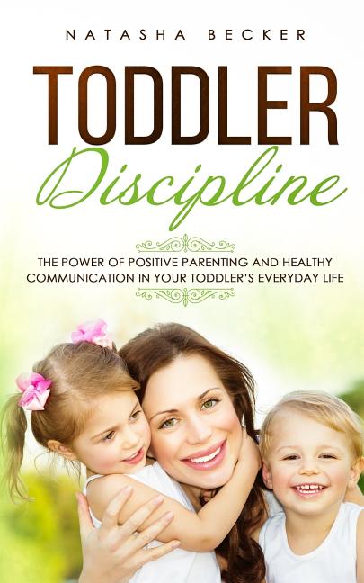 Toddler Discipline: The Power Of Positive Parenting And Healthy Communication In Your Toddler's Everyday Life