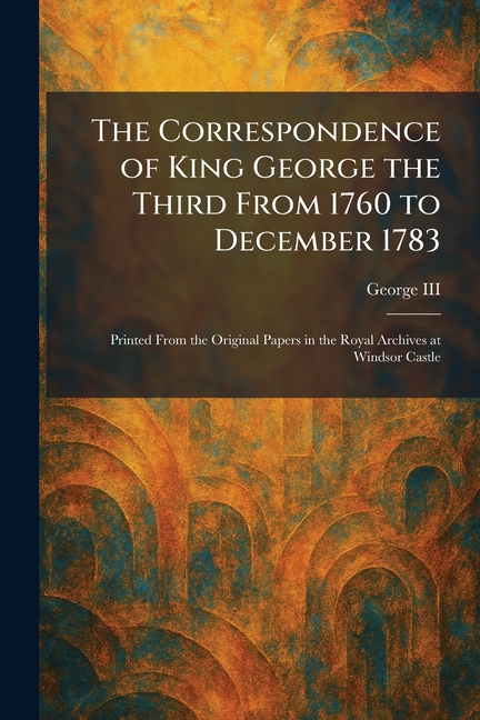 The Correspondence of King George the Third From 1760 to December 1783: Printed From the Original Papers in the Royal Archives at Windsor Castle