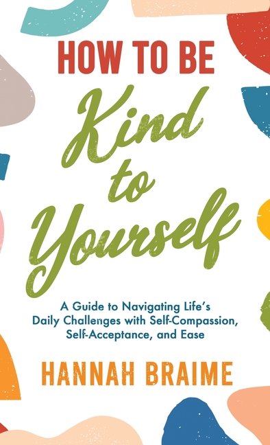 How to Be Kind to Yourself: A Guide to Navigating Life's Daily Challenges with Self-Compassion, Self-Acceptance, and Ease