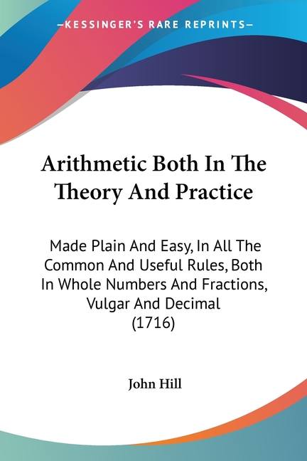 Arithmetic Both In The Theory And Practice: Made Plain And Easy, In All The Common And Useful Rules, Both In Whole Numbers And Fractions, Vulgar And D