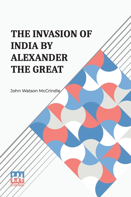 The Invasion Of India By Alexander The Great: As Described By Arrian, Q. Curtius, Diodoros, Plutarch And Justin Being Translations Of Such Portions Of