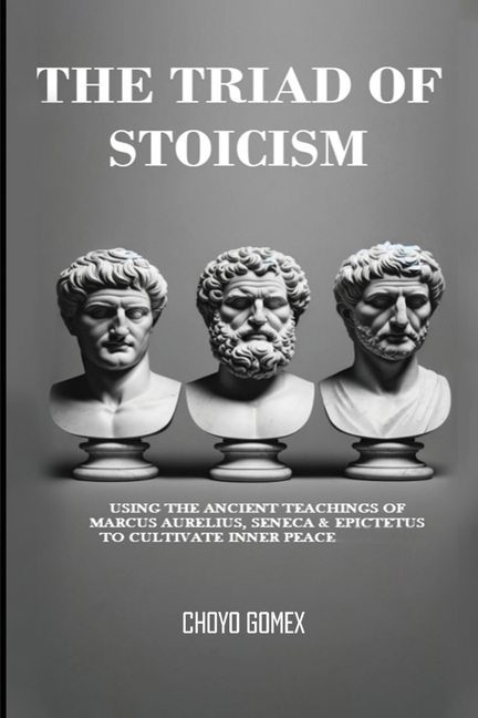 The Triad of Stoicism: The Ancient Teachings of Marcus Aurelius, Seneca & Epictetus To Cultivate Inner Peace