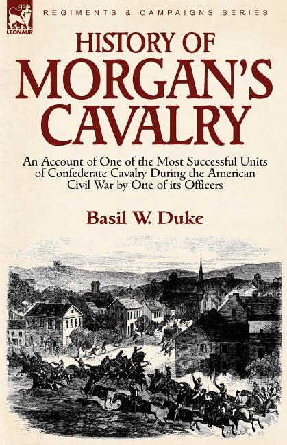 History of Morgan's Cavalry: an Account of One of the Most Successful Units of Confederate Cavalry During the American Civil War by One of its Officer