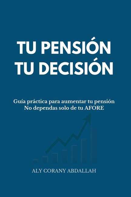 Tu Pensión, Tu Decisión: Guía práctica para aumentar tu pensión. No dependas solo de tu AFORE
