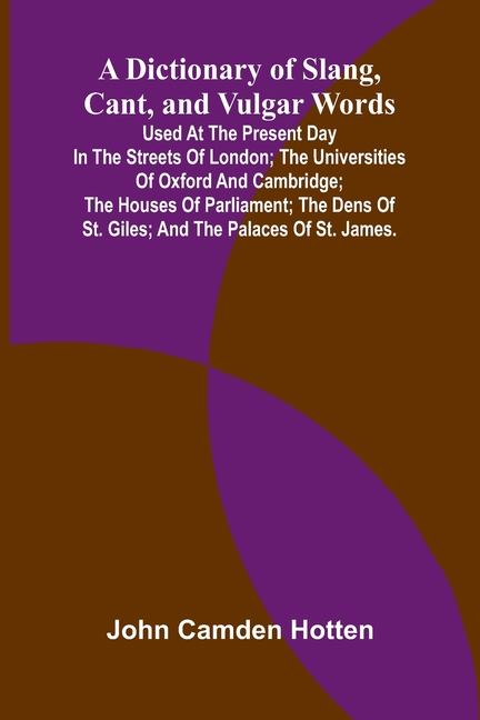 A Dictionary Of Slang, Cant, And Vulgar Words; Used At The Present Day In The Streets Of London; The Universities Of Oxford And Cambridge; The Houses