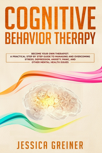 Cognitive Behavior Therapy: A Practical Step By Step Guide To Managing And Overcoming Stress, Depression, Anxiety, Panic, And Other Mental Health Issu