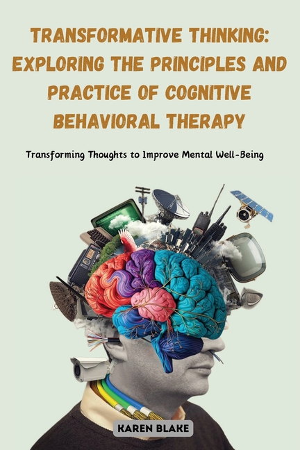 Transformative Thinking: Exploring the Principles and Practice of Cognitive Behavioral Therapy: Transforming Thoughts to Improve Mental Well-Being