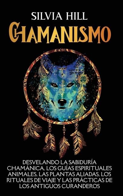 Chamanismo: Desvelando la sabiduría chamánica, los guías espirituales animales, las plantas aliadas, los rituales de viaje y las prácticas de los anti