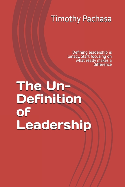 The Un-Definition of Leadership: Defining leadership is lunacy. Start focusing on what really makes a difference