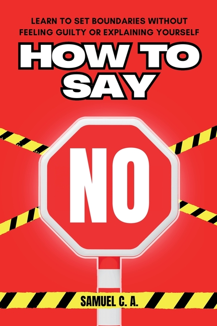 How to Say No: Learn to Set Boundaries Without Feeling Guilty or Explaining Yourself
