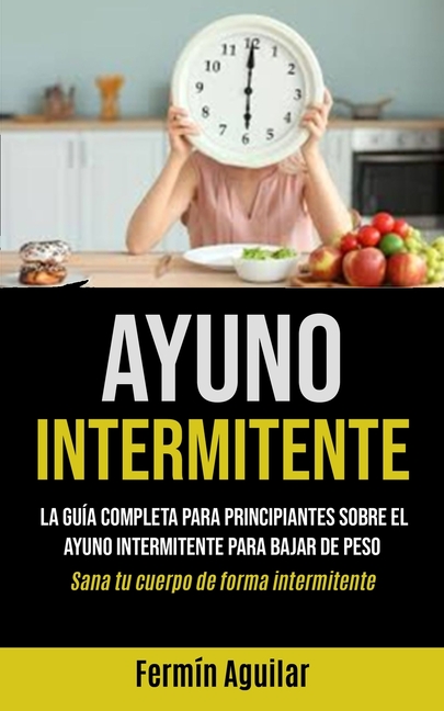 Ayuno Intermitente: La guía completa para principiantes sobre el ayuno intermitente para bajar de peso (Sana tu cuerpo de forma intermitente)