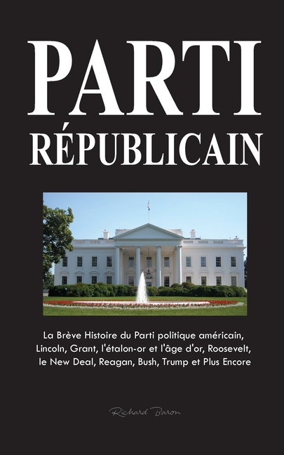 Parti Républicain: La Brève Histoire du Parti politique américain, Lincoln, Grant, l'étalon-or et l'âge d'or, Roosevelt, le New Deal, Reagan, Bush, Tr