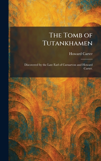 The Tomb of Tutankhamen: Discovered by the Late Earl of Carnarvon and Howard Carter.